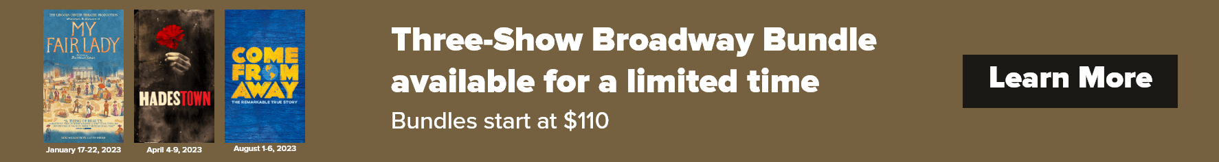 Three-Show Broadway bundle avaiable for a limed time. Bundles start at $110. Click to Learn More. Photo of my fair lady, hadestown, and come from away show posters.